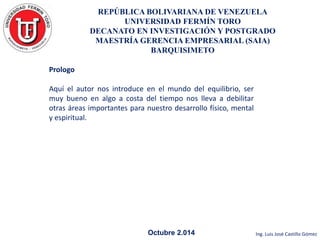 REPÚBLICA BOLIVARIANA DE VENEZUELA 
UNIVERSIDAD FERMÍN TORO 
DECANATO EN INVESTIGACIÓN Y POSTGRADO 
MAESTRÍA GERENCIA EMPRESARIAL (SAIA) 
BARQUISIMETO 
Octubre 2.014 Ing. Luis José Castillo Gómez 
Prologo 
Aquí el autor nos introduce en el mundo del equilibrio, ser 
muy bueno en algo a costa del tiempo nos lleva a debilitar 
otras áreas importantes para nuestro desarrollo físico, mental 
y espiritual. 
 