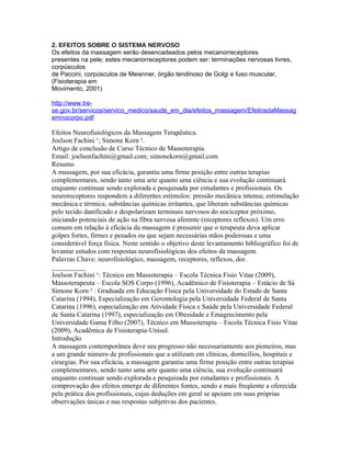 2. EFEITOS SOBRE O SISTEMA NERVOSO 
Os efeitos da massagem serão desencadeados pelos mecanorreceptores 
presentes na pele; estes mecanorreceptores podem ser: terminações nervosas livres, 
corpúsculos 
de Paccini, corpúsculos de Meisnner, órgão tendinoso de Golgi e fuso muscular. 
(Fisioterapia em 
Movimento, 2001) 
http://www.tre-se. 
gov.br/servicos/servico_medico/saude_em_dia/efeitos_massagem/EfeitosdaMassag 
emnocorpo.pdf 
Efeitos Neurofisiológicos da Massagem Terapêutica. 
Joelson Fachini ¹; Simone Korn ². 
Artigo de conclusão de Curso Técnico de Massoterapia. 
Email: joelsonfachini@gmail.com; simonekorn@gmail.com 
Resumo 
A massagem, por sua eficácia, garantiu uma firme posição entre outras terapias 
complementares, sendo tanto uma arte quanto uma ciência e sua evolução continuará 
enquanto continuar sendo explorada e pesquisada por estudantes e profissionais. Os 
neuroreceptores respondem a diferentes estímulos: pressão mecânica intensa; estimulação 
mecânica e térmica; substâncias químicas irritantes, que liberam substâncias químicas 
pelo tecido danificado e despolarizam terminais nervosos do nociceptor próximo, 
iniciando potenciais de ação na fibra nervosa aferente (receptores reflexos). Um erro 
comum em relação à eficácia da massagem é presumir que o terapeuta deva aplicar 
golpes fortes, firmes e pesados ou que sejam necessárias mãos poderosas e uma 
considerável força física. Neste sentido o objetivo deste levantamento bibliográfico foi de 
levantar estudos com respostas neurofisiológicas dos efeitos da massagem. 
Palavras Chave: neurofisiológico, massagem, receptores, reflexos, dor. 
__________ 
Joelson Fachini ¹: Técnico em Massoterapia – Escola Técnica Fisio Vitae (2009), 
Massoterapeuta – Escola SOS Corpo (1996), Acadêmico de Fisioterapia – Estácio de Sá 
Simone Korn ² : Graduada em Educação Física pela Universidade do Estado de Santa 
Catarina (1994), Especialização em Gerontologia pela Universidade Federal de Santa 
Catarina (1996), especialização em Atividade Física e Saúde pela Universidade Federal 
de Santa Catarina (1997), especialização em Obesidade e Emagrecimento pela 
Universidade Gama Filho (2007), Técnico em Massoterapia – Escola Técnica Fisio Vitae 
(2009), Acadêmica de Fisioterapia-Unisul. 
Introdução 
A massagem contemporânea deve seu progresso não necessariamente aos pioneiros, mas 
a um grande número de profissionais que a utilizam em clínicas, domicílios, hospitais e 
cirurgias. Por sua eficácia, a massagem garantiu uma firme posição entre outras terapias 
complementares, sendo tanto uma arte quanto uma ciência, sua evolução continuará 
enquanto continuar sendo explorada e pesquisada por estudantes e profissionais. A 
comprovação dos efeitos emerge de diferentes fontes, sendo a mais freqüente a oferecida 
pela prática dos profissionais, cujas deduções em geral se apoiam em suas próprias 
observações únicas e nas respostas subjetivas dos pacientes. 
 