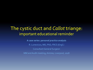 The cystic duct and Callot triange:
important educational reminder
A case series: personal practice analysis
R. Lunevicius, MD, PhD, FRCS (Engl.)
Consultant General Surgeon
MM and Audit meeting, Aintree, Liverpool, 2018
 