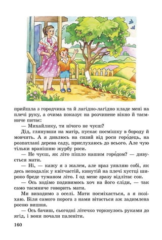 160
прийшла з городчика та й лагідно-лагідно кладе мені на
плечі руку, а очима показує на розчинене вікно й таєм-
ниче питає:
— Михайлику, ти нічого не чуєш?
Дід, глянувши на матір, пускає посмішку в бороду й
мовчить. А я дивлюсь на сизий від роси городець, на
розпатлані дерева саду, прислухаюсь до всього. Але чую
тільки вранішню журбу роси.
— Не чуєш, як літо пішло нашим городом? — диву-
ється мати.
— Ні, — кажу я з жалем, але враз уявляю собі, як
десь неподалік у квітчастій, кинутій на плечі хустці ши-
роко бреде туманом літо. І од мене зразу відлітає сон.
— Ось ходімо подивимось хоч на його сліди, — так
само таємниче говорить мати.
Ми виходимо з оселі. Мати посміхається, а я позі-
хаю. Біля самого порога з нами вітається аж задимлена
росою вишня.
— Ось бачиш, сьогодні літечко торкнулось руками до
ягід, і вони почали паленіти.
 