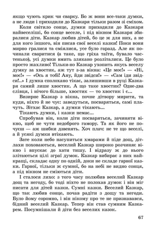 67
якщо чують крик чи сварку. Бо ж вони всетаки думки,
а не люди і приходили до Казкаря тільки разом зі сміхом.
Коли світило сонце, думки приходили до Казкаря
найвеселіші, бо сонце веселе, і під вікном Казкаря зби-
ралися діти. Казкар любив дітей, бо це ж для них, а не
для кого іншого, він писав свої веселі казки! Поки вони
мирно гралися та сміялися, усе було гаразд. Але як по-
чинали сваритися (а таке, що гріха таїти, бувало час-
тенько), усі думки вмить злякано розліталися. Це було
просто жахливо! Тільки-но Казкар ухопить якусь веселу
думку за хвостик, аж тут зза вікна: «Це моє!» — «Ні,
моє!» — «Ось я тобі! Ану, йди звідси!» — «Сам іди звід-
си!..» І думка сполохано тікає, залишивши в руці Казка-
ря самий лише хвостик. А що таке хвостик? Однедва
слівця, і нічого більше, хвостик — то хвостик і є...
Визирне Казкар з вікна, почне дітвору мирити, та
куди, ніхто й не чує: заведуться, посваряться, самі пла-
чуть. Зітхає Казкар, а думки тікають...
Тікають думки, і казки немає...
Спробував він, коли діти посваряться, зачиняти ві-
кно, щоб не чути недоброго гамору. Та як його не по­
чуєш — аж шибки дзвенять. Хоч плач: не те що веселі,
а й усякі думки втікають.
Зате коли небо насупиться хмарами й піде дощ, діт­
лахи поховаються, веселий Казкар широко розчиняє ві-
кно і впускає до хати тишу. І відразу ж до нього
злітаються цілі зграї думок. Казкар вибирає з них най-
кращі, складає одну по одній, доки не складе гарної каз-
ки. Гарної, тільки ж сумної, бо на небі не видно сонця,
а під вікном не сміються діти.
І сталося лихо: з того часу полюбив веселий Казкар
дощ та негоду, бо тоді ніхто не полохав думок і він міг
писати для дітей казки. Сумні казки. Веселий Казкар,
що так любив сонце, почав радіти з дощу та негоди.
Було йому соромно, і він нікому про те не признавався,
бідний веселий Казкар. Тепер він став сумним Казка-
рем. Посумнішали й діти без веселих казок.
 