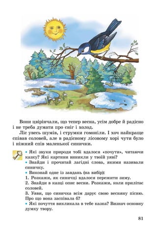81
Вони цвірінчали, що тепер весна, усім добре й радісно
і не треба думати про сніг і холод.
Ліс увесь шумів, і струмки гомоніли. І хоч найкраще
співав соловей, але в радісному лісовому хорі чути було
і ніжний спів маленької синички.
•• Які звуки природи тобі вдалося «почути», читаючи
казку? Які картини виникли у твоїй уяві?
•• Знайди і прочитай лагідні слова, якими називали
синичку.
•• Виконай одне із завдань (на вибір):
1.	Розкажи, як синичці вдалося пережити зиму.
2.	Знайди в казці опис весни. Розкажи, коли прилітає
соловей.
3.	Уяви, що синичка всім дарує свою весняну пісню.
Про що вона заспівала б?
•• Які почуття викликала в тебе казка? Визнач основну
думку твору.
 
