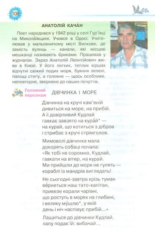 АНАТОЛІЙ КАЧАН
Поет народився у 1942 році у селі Гур’ївці
на Миколаївщині. Учився в Одесі. Учите­
лював у мальовничому місті Вилкове, де
замість вулиць — канали, які місцеві
мешканці називають єриками. Працював у
журналах. Зараз Анатолій Леонтійович жи­
ве в Києві. У його легких, теплих віршах
відчутні свіжий подих моря, буяння зелені,
пахощі степу, а головне — щось особливе,
неповторне, звернене до наших почуттів.
Л і» °ловний ДІВЧИНКА І МОРЕ
персонаж ^
Дівчинка на кручі кам’яній
дивиться на море, на прибій.
А її довірливий Кудлай
гавкає завзято на курай* —
на курай, що котиться з дібров
і стрибає з кручі стрімголов.
Мимоволі дівчинка мала
докорять собаці почала:
«Як тобі не соромно, Кудлай,
гавкати на вітер, на курай.
Ми прийшли до моря не гулять —
кораблі із мандрів виглядать!
Не сьогодні-завтра крізь туман
вернеться наш тато-капітан,
привезе корали чарівні,
що ростуть в морях на глибині,
і велику мушлю*, у якій
день і ніч наспівує прибій...»
Лащиться до дівчинки Кудлай,
лапу подає їй: вибачай...
 