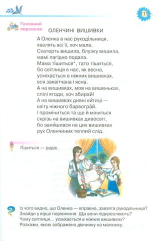 Головний
персонаж ОЛЕНЧИНІ ВИШИВКИ
А Оленка в нас рукодільниця,
хвалять всі її, хоч мала.
Скатерть вишила, блузку вишила,
мамі лагідно подала.
Мама тішиться*, тато тішиться,
бо світлиця в нас, як весна,
усміхається в ніжних вишивках,
вся заквітчана і ясна.
А на вишивках, мов на вишеньках,
спілі ягоди, хоч збирай!
А на вишивках дивні китиці —
квіту ніжного барвограй.
І проміниться та ще й міниться
скрізь на вишивках дивосвіт,
бо залишився на цих вишивках
рук Оленчиних теплий слід.
Тішиться — радіє.
Із чого видно, що Оленка — вправна, завзята рукодільниця?
Знайди у вірші порівняння. Що вони підкреслюють?
Чому світлиця... усміхається в ніжних вишивках?
Розкажи, якою зображено дівчинку на малюнку.
 