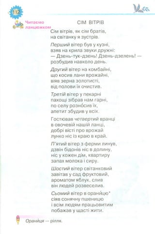 Читаємо СІМ ВІТРІВ
ланцюжком
Сім вітрів, як сім братів,
на світанку я зустрів.
Перший вітер був у кузні,
взяв на крила звуки дружні:
— Дзень-тук-дзень! Дзень-дзелень! —
розбудив навколо день.
Другий вітер на комбайні,
що косив лани врожайні,
віяв зерна золотисті,
від полови їх очистив.
Третій вітер у пекарні
пахощі зібрав нам гарні,
по селу розносив їх,
апетит збудив у всіх.
Гостював четвертий вранці
в овочевій нашій ланці,
добрі вісті про врожай
лунко ніс із краю в край.
П’ятий вітер з ферми линув,
дзвін бідонів ніс в долину,
ніс у кожен дім, квартиру
запах молока і сиру.
Шостий вітер світанковий
завітав у сад фруктовий,
ароматом яблук, слив
він людей розвеселив.
Сьомий вітер в оранйцю*
сіяв сонячну пшеницю
і всім людям працьовитим
побажав у щасті жити.
Оранйця — рілля.
 