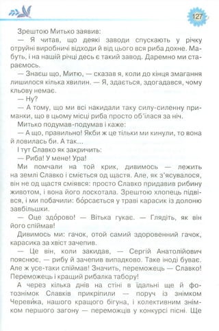 127
Зрештою Митько заявив:
— Я читав, що деякі заводи спускають у річку
отруйні виробничі відходи й від цього вся риба дохне. Ма­
буть, і на нашій річці десь є такий завод. Даремно ми ста­
раємось.
— Знаєш що, Митю, — сказав я, коли до кінця змагання
лишилося кілька хвилин. — Я, здається, здогадався, чому
кльову немає.
— Ну?
— А тому, що ми всі накидали таку силу-силенну при­
манки, що в цьому місці риба просто об’їлася за ніч.
Митько подумав-подумав і каже:
— А що, правильно! Якби ж це тільки ми кинули, то вона
й ловилась би. Атак...
І тут Славко як закричить:
— Риба! У мене! Ура!
Ми помчали на той крик, дивимось — лежить
на землі Славко і сміється од щастя. Але, як з’ясувалося,
він не од щастя сміявся: просто Славко придавив рибину
животом, і вона його лоскотала. Зрештою хлопець підві­
вся, і ми побачили: борсається у траві карасик із долоню
завбільшки.
— Оце здорово! — Вітька гукає. — Глядіть, як він
його спіймав!
Дивимось ми: гачок, отой самий здоровенний гачок,
карасика за хвіст зачепив.
— Це він, коли закидав, — Сергій Анатолійович
пояснює, — рибу й зачепив випадково. Таке іноді буває.
Але ж усе-таки спіймав! Значить, переможець — Славко!
Переможець і кращий рибалка табору!
А через кілька днів на стіні в їдальні ще й фо­
тознімок Славків прикріпили — поруч із знімком
Черевика, нашого кращого бігуна, і колективним знім­
ком першого загону — переможців у конкурсі пісні. Ще
 