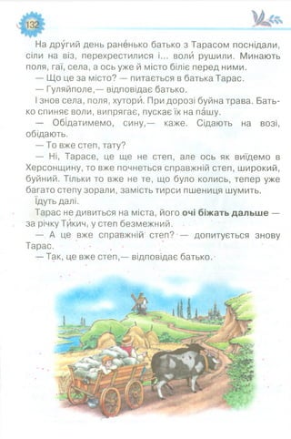 На другий день раненько батько з Тарасом поснідали,
сіли на віз, перехрестилися і... воли рушили. Минають
поля, гаї, села, а ось уже й місто біліє перед ними.
— Що це за місто? — питається в батька Тарас.
— Гуляйполе,— відповідає батько.
І знов села, поля, хутори. При дорозі буйна трава. Бать­
ко спиняє воли, випрягає, пускає їх на пашу.
— Обідатимемо, сину,— каже. Сідають на возі,
обідають.
— То вже степ, тату?
— Ні, Тарасе, це ще не степ, але ось як виїдемо в
Херсонщину, то вже почнеться справжній степ, широкий,
буйний. Тільки то вже не те, що було колись, тепер уже
багато степу зорали, замість тирси пшениця шумить.
Ідуть далі.
Тарас не дивиться на міста, його очі біжать дальше —
за річку ТйкиЧі у степ безмежний.
— А це вже справжній степ? — допитується знову
Тарас. • • • ’ .'■•
— Так, це вже степ,— відповідає батько. -
 