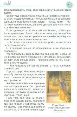 143
тільки дванадцять, отже, одна чарівниця мусила зостатися
вдома.
Бенкет був надзвичайно пишний, а наприкінці чарівни­
ці стали обдаровувати дитину дивовижними дарунками:
одна дала їй доброчесність, друга — красу, третя — ба­
гатство, одним словом, дівчинка дістала все, чого тільки
в світі можна забажати.
Коли одинадцята сказала свої побажання, раптом уві­
йшла тринадцята. Вона хотіла помститися за те, що її не
запросили, і, ні з ким не привітавшись, навіть не глянувши
ні на кого, сказала на весь голос таке:
— Як дійде королівна п’ятнадцяти років, то вколеться
веретеном і помре.
І, ні словечка більше не промовивши, лиха чарівниця
пішла геть.
Усі полякались. Тоді виступила дванадцята, котра ще
не висловила свого побажання. І хоч зовсім знешкодити
злі чари було їй не до снаги*, проте вона могла пом’якши­
ти їх, а тому сказала:
— Хай королівну спіткає не смерть, а тільки глибокий
столітній сон.
Король, щиро бажаючи вберег­
ти любу дитину від нещастя, видав
наказ: спалити всі веретена в ціло­
му королівстві.
А побажання всіх інших чарівниць
цілком справдилися. Бо королівна
росла така прекрасна’ привітна і
розумна, що була кожному люба,
хто тільки гляне на неї.
І ось того дня, коли їй сповни­
лося п’ятнадцять років, трапилося
так, що короля й королеви не бу­
ло вдома, і королівна залишилася 3 іЛю стр а ^д о казки
самісінька. От вона й почала ходи- «Шипшинка»
 