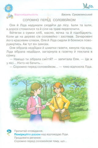 Відповідальність Василь Сухомлинський
СОРОМНО ПЕРЕД СОЛОВЕЙКОМ
Оля й Ліда надумали сходити до лісу. Ішли та ішли,
в дорозі стомилися та й сіли на траві перепочити.
Витягли з сумки хліб, масло, яєчка та й підобідують.
Коли це на дерево сів соловейко і заспівав. Зачаровані
його красивим співом, Оля й Ліда сиділи й боялися пово­
рухнутись. Аж тут він замовк.
Оля зібрала недоїдки й шматки газети, кинула під кущ.
Ліда зібрала недоїдки, загорнула в газетку й поклала в
сумку.
— Навіщо ти зібрала сміття? — запитала Оля. — Це ж
у лісі... Ніхто не бачить...
— Соромно перед соловейком... — тихо відповіла Ліда.
9
Прочитай оповідання.
Поміркуйте разом над відповіддю Ліди.
Продовжте речення:
Соромно перед соловейком тому, що...
 
