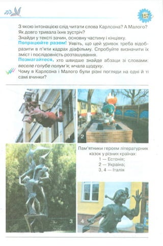 ______ __ ^ 5 7
З якою інтонацією слід читати слова Карлсона? А Малого?
Як довго тривала їхня зустріч?
Знайди у тексті зачин, основну частину і кінцівку.
Попрацюйте разом! Уявіть, що цей уривок треба відоб­
разити в п’яти кадрах діафільму. Спробуйте визначити їх
зміст і послідовність розташування.
Позмагайтеся, хто швидше знайде абзаци зі словами:
веселе голубе полум’я; мчала щодуху.
Чому в Карлсона і Малого були різні погляди на одні й ті
самі вчинки?
Пам’ятники героям літературних
казок у різних країнах:
1 — Естонія;
2 — Україна;
3,4 — Італія
 
