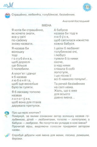 Страшенно, любенята, голубникові, безіменних.
ІМЕНА
Яхотів би страшенно,
як хочете знати,
все у світі
по-своєму
знову назвати.
Я назвав би
волошку
тоді
г о л у б й н к а ,
щоб дорослі
ще більше
її полюбили.
А хлоп’ят і дівчат
я б назвав
л ю б е н я т а ,
щоб іще веселіше
було їм гуляти.
Я б ласкаву тополю
назвав
л о п о т у л я ,
щоб вона для птахів
дарувала притулок.
Анатолій Костецький
А бабусю
назвав би тоді я
л ю б у с я ,
щоб світилася ніжністю
кожна бабуся.
І цвіли б любенят
голубникові очі,
і любусі
гуляли б із ними
охоче,
а над ними
співала б собі
лопотуля,
і цю пісню її
всі б навколо почули!..
Та речей безіменних
на світі нема.
Жаль, що є вже
для всього
давно імена...
Про що мріє хлопчик?
Поміркуй, за якими ознаками автор волошку назвав го-
лубинкою, дітей — любенятами, тополю — лопотулею, а
бабусю — любусею. Які почуття він укладає в нові імена?
Прочитай вірш, виділяючи голосом придумані автором
назви.
Спробуй дібрати нові імена для мами, песика, ромашки,
берізки.
 
