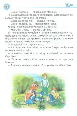 184
— Це мій ліхтарик, — похвалився Максим.
Гриць показав металевого соловейка. Доторкнувся до
нього губами, подув, і той заспівав.
— Добрий соловейко, — сказали хлопці.
— Це мій соловейко, — похвалився Гриць.
Хлопці чекали: а що ж у кишені в Сергійка?
— Ходімо зі мною, — сказав Сергійко.
Він повів хлопців у гущавину чагарника й показав квітку.
Вона цвіла під кущем акації. Це була прекрасна квітка. На її
блакитних пелюстках тремтіли краплини роси, і в кожній
краплині горіло по маленькому сонцю.
— Яке диво! — зітхнули хлопці.
— Але ж це не твоя квітка, — сказав Петро. — Ти ж не
можеш узяти її з собою...
— А навіщо мені брати квітку з собою? — запитав
Сергійко.
— Ти ж не можеш її на щось поміняти, — доводив
Максим.
— А навіщо мені квітку міняти? — усміхнувся Сергійко.
 