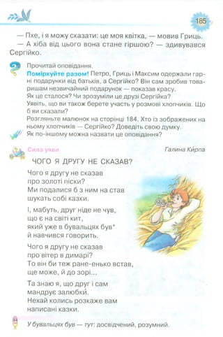 185
— Пхе, і я можу сказати: це моя квітка, — мовив Гриць.
— А хіба від цього вона стане гіршою? — здивувався
Сергійко.
Прочитай оповідання.
Поміркуйте разом! Петро, Гриць і Максим одержали гар­
ні подарунки від батьків, а Сергійко? Він сам зробив това­
ришам незвичайний подарунок — показав красу.
Як це сталося? Чи зрозуміли це друзі Сергійка?
Уявіть, що ви також берете участь у розмові хлопчиків. Що
б ви сказали?
Розгляньте малюнок на сторінці 184. Хто із зображених на
ньому хлопчиків — Сергійко? Доведіть свою думку.
Як по-іншому можна назвати це оповідання?
Сила уяви Галина Кирпа
ЧОГО Я ДРУГУ НЕ СКАЗАВ?
Чого я другу не сказав
про золоті піски?
Ми подалися б з ним на став
шукать собі казки.
І, мабуть, друг ніде не чув,
що є на світі кит,
який уже в бувальцях був*
й навчився говорить.
Чого я другу не сказав
про вітер в димарі?
То він би теж ране-енько встав,
ще може, й до зорі...
Та знаю я, що друг і сам
мандрує залюбки.
Нехай колись розкаже вам
написані казки.
У бувальцях був — тут: досвідчений, розумний.
 