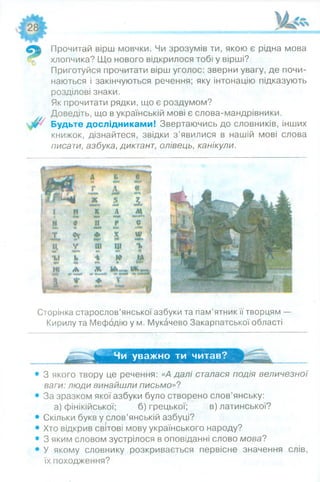 Прочитай вірш мовчки. Чи зрозумів ти, якою є рідна мова
хлопчика? Що нового відкрилося тобі у вірші?
Приготуйся прочитати вірш уголос: зверни увагу, де почи­
наються і закінчуються речення; яку інтонацію підказують
розділові знаки.
Як прочитати рядки, що є роздумом?
Доведіть, що в українській мові є слова-мандрівники.
Будьте дослідниками! Звертаючись до словників, інших
книжок, дізнайтеся, звідки з ’явилися в нашій мові слова
писати, азбука, диктант, олівець, канікули.
Сторінка старослов’янської азбуки та пам’ятник її творцям —
Кирилу та Мефодію у м. Мукачево Закарпатської області
Чи уважно ти читав?
З якого твору це речення: «Д далі сталася подія величезної
ваги: люди винайшли письмо»?
За зразком якої азбуки було створено слов’янську:
а) фінікійської; б) грецької; в) латинської?
Скільки букв у слов’янській азбуці?
Хто відкрив світові мову українського народу?
З яким словом зустрілося в оповіданні слово мова?
У якому словнику розкривається первісне значення слів,
їх походження?
 