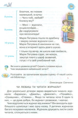 8 учень
9 учень
10 учень
11 учень
Хлопчик, як гномик
маленький, в кутку:
— Чого тобі, любий?
Книжку яку?
— Мені — журнали,
енциклопедію...
Де надрукували
про велосипеди!
Марія Петрівна пішла по драбину
і зверху знімає журнали сині...
Марія Петрівна й хвилинки не гає,
вона в інтернеті щось довго шукає.
І тільки під вечір, як школа вже вмовкла,
Марія Петрівна сідає, аж мокра,
закутує плечі у шарф зазвичай,
готує і п’є свій улюблений чай.
Які книги цікавили дітей? Скажіть словами вірша.
Чим зацікавився найменший читач?
Розіграйте за прочитаним віршем сценку «У нашій шкіль­
ній бібліотеці».
Олександра Савченко
ЧИ ЛЮБИШ ТИ ЧИТАТИ ЖУРНАЛИ?
Для української дітвори зараз видається чимало жур­
налів: «Барвінок», «Джміль», «Дивосвіт», «Пізнайко»,
«Соняшник», «Стежка»... Якщо ти читаєш хоча б один із
них, — це дуже добре, бо журнал і розважає, і навчає.
Чим відрізняється журнал від книжки? Він виходить зде­
більшого щомісяця" і має одну назву. У дитячих журналах
багато яскравих малюнків. Журнали друкують листи своїх
читачів, спілкуються з ними.
 