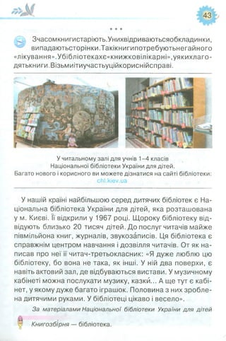 Зчасомкнигистаріють.Унихвідриваютьсяобкладинки,
випадаютьсторінки.Такікнигипотребуютьнегайного
«лікування».Убібліотекахє«книжковілікарні»,уякихлаго-
дятькниги.Візьмиітиучастьуційкориснійсправі.
У читальному залі для учнів 1-4 класів
Національної бібліотеки України для дітей.
Багато нового і корисного ви можете дізнатися на сайті бібліотеки:
сґіі.кіе7.иа
У нашій країні найбільшою серед дитячих бібліотек є На­
ціональна бібліотека України для дітей, яка розташована
у м. Києві. її відкрили у 1967 році. Щороку бібліотеку від­
відують близько 20 тисяч дітей. До послуг читачів майже
півмільйона книг, журналів, звукозаписів. Ця бібліотека є
справжнім центром навчання і дозвілля читачів. От як на­
писав про неї її читач-третьокласник: «Я дуже люблю цю
бібліотеку, бо вона не така, як інші. У ній два поверхи, є
навіть актовий зал, де відбуваються вистави. У музичному
кабінеті можна послухати музику, казки... А ще тут є кабі­
нет, у якому дуже багато іграшок. Половина з них зробле­
на дитячими руками. У бібліотеці цікаво і весело».
За матеріалами Національної бібліотеки України для дітей
Книгозбірня — бібліотека.
 