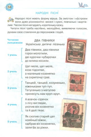 НАРОДНІ ПІСНІ
Народні пісні мають форму вірша. За змістом і настроєм
вони дуже різноманітні: веселі і сумні, повчальні і жартів­
ливі. Часом пісні нагадують коротеньку казку.
Читати пісні треба наспівно, мелодійно, виявляючи голосом,
рухами своє ставлення до персонажів і подій.
Читаємо
ланцюжком
1 учень
2 учень
З учень
4 учень
5 учень
ДВА ПІВНИКИ
Українська дитяча пісенька
Два півники, два півники
горох молотили,
дві курочки-чубарочки
до млина носили.
Цап меле, цап меле,
коза підсипає,
а маленьке козенятко
на скрипочці грає.
Танцюй, танцюй, козуненько,
ніженьками туп-туп.
Татусенько з матусею
принесуть нам круп-круп.
А вовчок-сірячок
з лісу виглядає,
ухопив він козенятко
та й далі тікає.
Як схопив старий цап
новенькії віжки,
одібрав він козенятко,
залигав за ріжки.
 