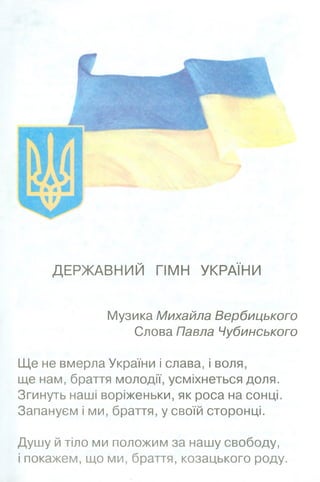 ДЕРЖАВНИЙ ГІМН УКРАЇНИ
Музика Михайла Вербицького
Слова Павла Чубинського
Ще не вмерла України і слава, і воля,
ще нам, браття молодії, усміхнеться доля.
Згинуть наші воріженьки, як роса на сонці.
Запануєм і ми, браття, у своїй сторонці.
Душу й тіло ми положим за нашу свободу,
і покажем, що ми, браття, козацького роду.
 