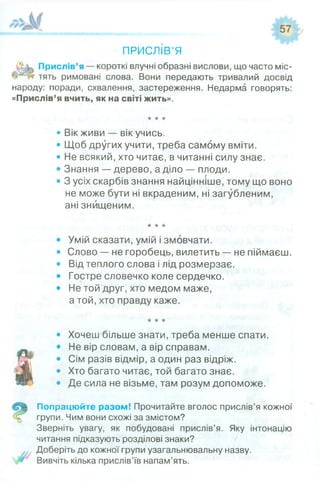 ПРИСЛІВ’Я
Прислів’я — короткі влучні образні вислови, що часто міс-
тять римовані слова. Вони передають тривалий досвід
народу: поради, схвалення, застереження. Недарма говорять:
«Прислів’я вчить, як на світі жить».
• Вік живи — вік учись.
• Щоб других учити, треба самому вміти.
• Не всякий, хто читає, в читанні силу знає.
• Знання — дерево, а діло — плоди.
• 3 усіх скарбів знання найцінніше, тому що воно
не може бути ні вкраденим, ні загубленим,
ані знищеним.
• Умій сказати, умій і змовчати.
• Слово — не горобець, вилетить — не піймаєш.
• Від теплого слова і лід розмерзає.
• Гостре словечко коле сердечко.
• Не той друг, хто медом маже,
а той, хто правду каже.
• Хочеш більше знати, треба менше спати.
• Не вір словам, а вір справам.
• Сім разів відмір, а один раз відріж.
• Хто багато читає, той багато знає.
• Де сила не візьме, там розум допоможе.
Попрацюйте разом! Прочитайте вголос прислів’я кожної
групи. Чим вони схожі за змістом?
Зверніть увагу, як побудовані прислів’я. Яку інтонацію
читання підказують розділові знаки?
Доберіть до кожної групи узагальнювальну назву.
Вивчіть кілька прислів’їв напам’ять.
 