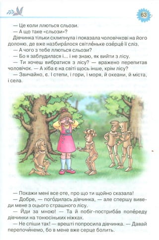 — Це коли ллються сльози.
— А що таке «сльози»?
Дівчинка тільки схлипнула і показала чоловічкові на його
долоню, де вже назбиралося світленьке озерце її сліз.
— А чого з тебе ллються сльози?
— Бо я заблудилася і... і не знаю, як вийти з лісу.
— Ти хочеш вибратися з лісу? — вражено перепитав
чоловічок. — А хіба є на світі щось інше, крім лісу?
— Звичайно, є. І степи, і гори, і моря, й океани, й міста,
і села.
— Покажи мені все оте, про що ти щойно сказала!
— Добре, — погодилась дівчинка, — але спершу виве­
ди мене з оцього страшного лісу.
— Йди за мною! — Та й побіг-пострибав попереду
дівчинки на тонюсіньких ніжках.
— Не спіши так! — врешті попросила дівчинка. — Давай
перепочинемо, бо в мене вже серце болить.
 