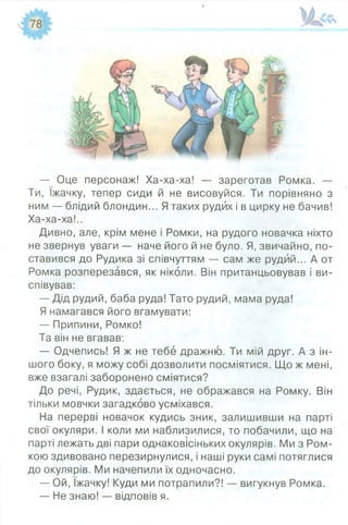 — Оце персонаж! Ха-ха-ха! — зареготав Ромка. —
Ти, їжачку, тепер сиди й не висовуйся. Ти порівняно з
ним — блідий блондин... Ятаких рудих і в цирку не бачив!
Ха-ха-ха!..
Дивно, але, крім мене і Ромки, на рудого новачка ніхто
не звернув уваги — наче його й не було. Я, звичайно, по­
ставився до Рудика зі співчуттям — сам же рудий... А от
Ромка розперезався, як ніколи. Він пританцьовував і ви­
співував:
— Дід рудий, баба руда! Тато рудий, мама руда!
Я намагався його вгамувати:
— Припини, Ромко!
Та він не вгавав:
— Одчепись! Я ж не тебе дражню. Ти мій друг. А з ін­
шого боку, я можу собі дозволити посміятися. Що ж мені,
вже взагалі заборонено сміятися?
До речі, Рудик, здається, не ображався на Ромку. Він
тільки мовчки загадково усміхався.
На перерві новачок кудись зник, залишивши на парті
свої окуляри. І коли ми наблизилися, то побачили, що на
парті лежать дві пари однаковісіньких окулярів. Ми з Ром-
кою здивовано перезирнулися, і наші руки самі потяглися
до окулярів. Ми начепили їх одночасно.
— Ой, їжачку! Куди ми потрапили?! — вигукнув Ромка.
— Не знаю! — відповів я.
 