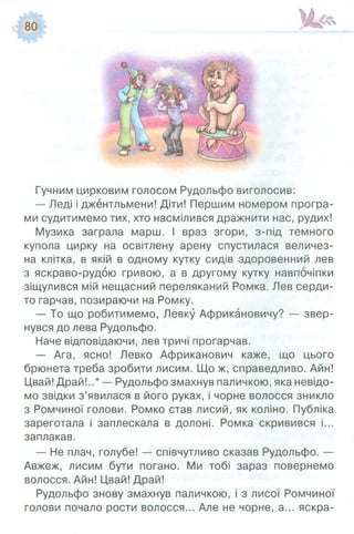 Гучним цирковим голосом Рудольфо виголосив:
— Леді і джентльмени! Діти! Першим номером програ­
ми судитимемо тих, хто насмілився дражнити нас, рудих!
Музика заграла марш. І враз згори, з-під темного
купола цирку на освітлену арену спустилася величез­
на клітка, в якій в одному кутку сидів здоровенний лев
з яскраво-рудою гривою, а в другому кутку навпочіпки
зіщулився мій нещасний переляканий Ромка. Лев серди­
то гарчав, позираючи на Ромку.
— То що робитимемо, Левку Африкановичу? — звер­
нувся до лева Рудольфо.
Наче відповідаючи, лев тричі прогарчав.
— Ага, ясно! Левко Африканович каже, що цього
брюнета треба зробити лисим. Що ж, справедливо. Айн!
Цвай! Драй!..* — Рудольфо змахнув паличкою, яка невідо­
мо звідки з’явилася в його руках, і чорне волосся зникло
з Ромчиної голови. Ромко став лисий, як коліно. Публіка
зареготала і заплескала в долоні. Ромка скривився і...
заплакав.
— Не плач, голубе! — співчутливо сказав Рудольфо. —
Авжеж, лисим бути погано. Ми тобі зараз повернемо
волосся. Айн! Цвай! Драй!
Рудольфо знову змахнув паличкою, і з лисої Ромчиної
голови почало рости волосся... Але не чорне, а... яскра­
 