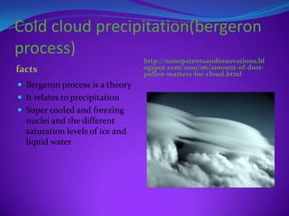 Cold cloud precipitation(bergeron
process)
                                 http://nanopatentsandinnovations.bl
facts                            ogspot.com/2010/06/amount-of-dust-
                                 pollen-matters-for-cloud.html
 Bergeron process is a theory
 It relates to precipitation
 Super cooled and freezing
  nuclei and the different
  saturation levels of ice and
  liquid water
 