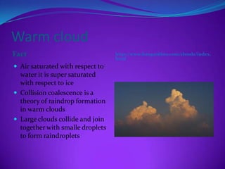 Warm cloud
Fact                              http://www.frangardino.com/clouds/index.
                                  html
 Air saturated with respect to
  water it is super saturated
  with respect to ice
 Collision coalescence is a
  theory of raindrop formation
  in warm clouds
 Large clouds collide and join
  together with smalle droplets
  to form raindroplets
 