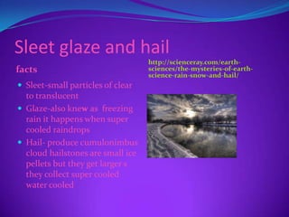 Sleet glaze and hail
                                   http://scienceray.com/earth-
facts                              sciences/the-mysteries-of-earth-
                                   science-rain-snow-and-hail/
 Sleet-small particles of clear
  to translucent
 Glaze-also knew as freezing
  rain it happens when super
  cooled raindrops
 Hail- produce cumulonimbus
  cloud hailstones are small ice
  pellets but they get larger s
  they collect super cooled
  water cooled
 