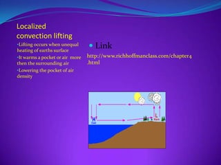 Localized
convection lifting
•Lifting occurs when unequal
heating of earths surface
                                  Link
•It warms a pocket or air more   http://www.richhoffmanclass.com/chapter4
then the surrounding air         .html
•Lowering the pocket of air
density
 