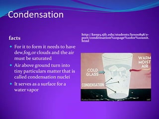 Condensation
                                    http://keep3.sjfc.edu/students/kes00898/e-
facts                               port/condensation%20page%20for%20unit.
                                    html
 For it to form it needs to have
  dew,fog,or clouds and the air
  must be saturated
 Air above ground turn into
  tiny particulars matter that is
  called condensation nuclei
 It serves as a surface for a
  water vapor
 