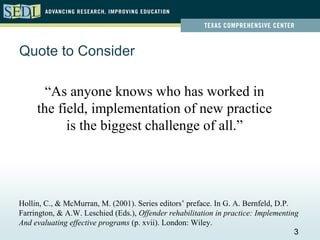 Quote to Consider

       “As anyone knows who has worked in
     the field, implementation of new practice
           is the biggest challenge of all.”




Hollin, C., & McMurran, M. (2001). Series editors’ preface. In G. A. Bernfeld, D.P.
Farrington, & A.W. Leschied (Eds.), Offender rehabilitation in practice: Implementing
And evaluating effective programs (p. xvii). London: Wiley.
                                                                                    3
 