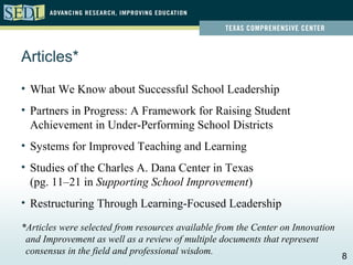 Articles*
• What We Know about Successful School Leadership
• Partners in Progress: A Framework for Raising Student
  Achievement in Under-Performing School Districts
• Systems for Improved Teaching and Learning
• Studies of the Charles A. Dana Center in Texas
  (pg. 11–21 in Supporting School Improvement)
• Restructuring Through Learning-Focused Leadership

*Articles were selected from resources available from the Center on Innovation
 and Improvement as well as a review of multiple documents that represent
 consensus in the field and professional wisdom.
                                                                                 8
 