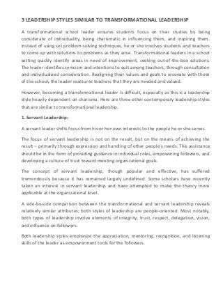 3 LEADERSHIP STYLES SIMILAR TO TRANSFORMATIONAL LEADERSHIP
A transformational school leader ensures students focus on their studies by being
considerate of individuality, being charismatic in influencing them, and inspiring them.
Instead of using set problem-solving techniques, he or she involves students and teachers
to come up with solutions to problems as they arise. Transformational leaders in a school
setting quickly identify areas in need of improvement, seeking out-of-the-box solutions.
The leader identifies cynicism and intentions to quit among teachers, through consultation
and individualized consideration. Realigning their values and goals to resonate with those
of the school, the leader reassures teachers that they are needed and valued.
However, becoming a transformational leader is difficult, especially as this is a leadership
style heavily dependent on charisma. Here are three other contemporary leadership styles
that are similar to transformational leadership.
1. Servant Leadership:
A servant leader shifts focus from his or her own interests to the people he or she serves.
The focus of servant leadership is not on the result, but on the means of achieving the
result – primarily through expression and handling of other people’s needs. This assistance
should be in the form of providing guidance in individual roles, empowering followers, and
developing a culture of trust toward meeting organizational goals.
The concept of servant leadership, though popular and effective, has suffered
tremendously because it has remained largely undefined. Some scholars have recently
taken an interest in servant leadership and have attempted to make the theory more
applicable at the organizational level.
A side-by-side comparison between the transformational and servant leadership reveals
relatively similar attributes; both styles of leadership are people-oriented. Most notably,
both types of leadership involve elements of integrity, trust, respect, delegation, vision,
and influence on followers.
Both leadership styles emphasize the appreciation, mentoring, recognition, and listening
skills of the leader as empowerment tools for the followers.
 