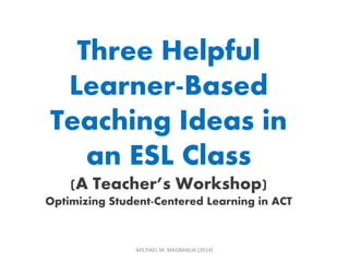 MICHAEL M. MAGBANUA (2014)
Three Helpful
Learner-Based
Teaching Ideas in
an ESL Class
(A Teacher’s Workshop)
Optimizing Student-Centered Learning in ACT
 