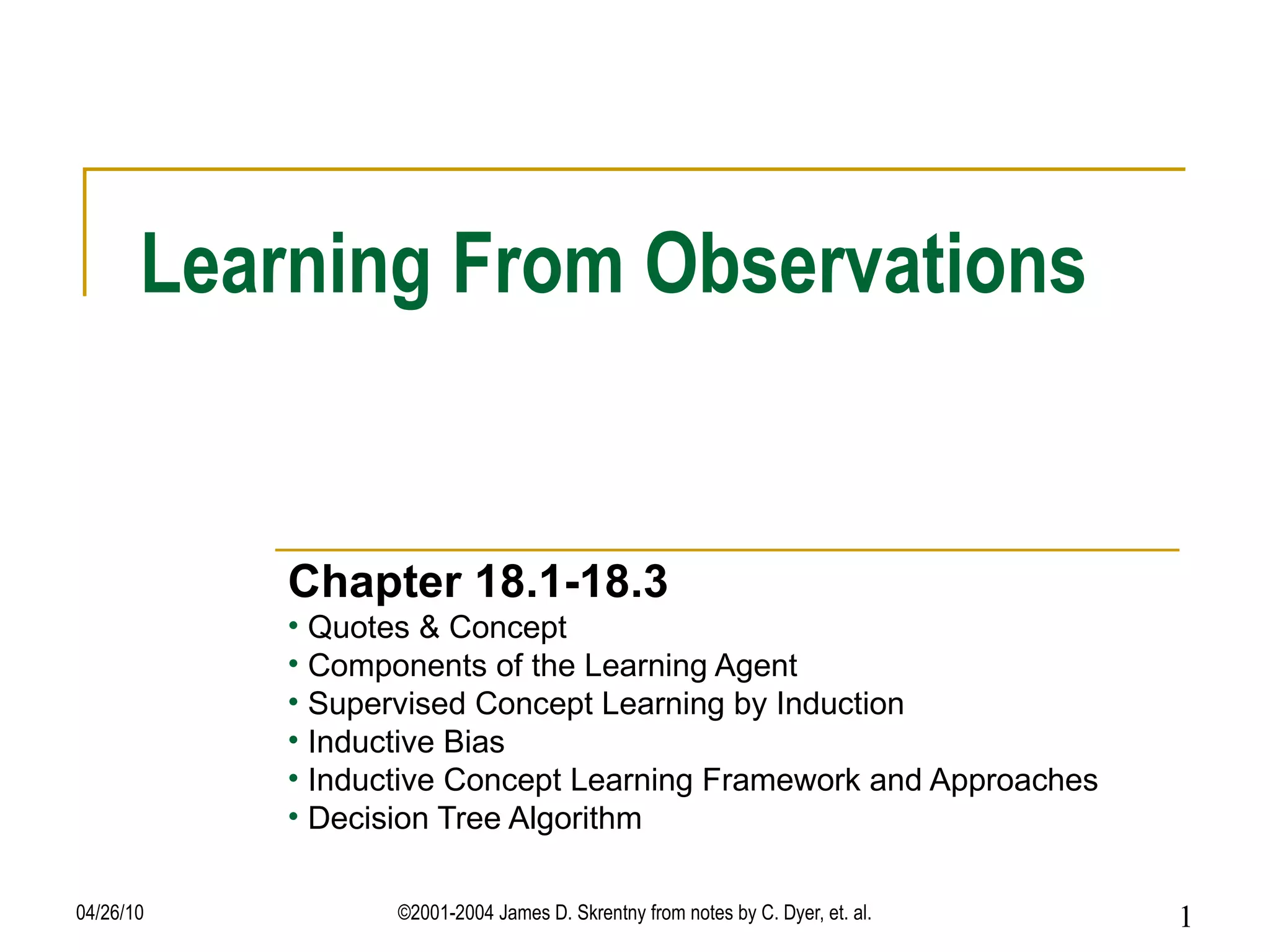Learning From Observations Chapter 18.1-18.3 Quotes & Concept Components of the Learning Agent Supervised Concept Learning by Induction Inductive Bias Inductive Concept Learning Framework and Approaches Decision Tree Algorithm 