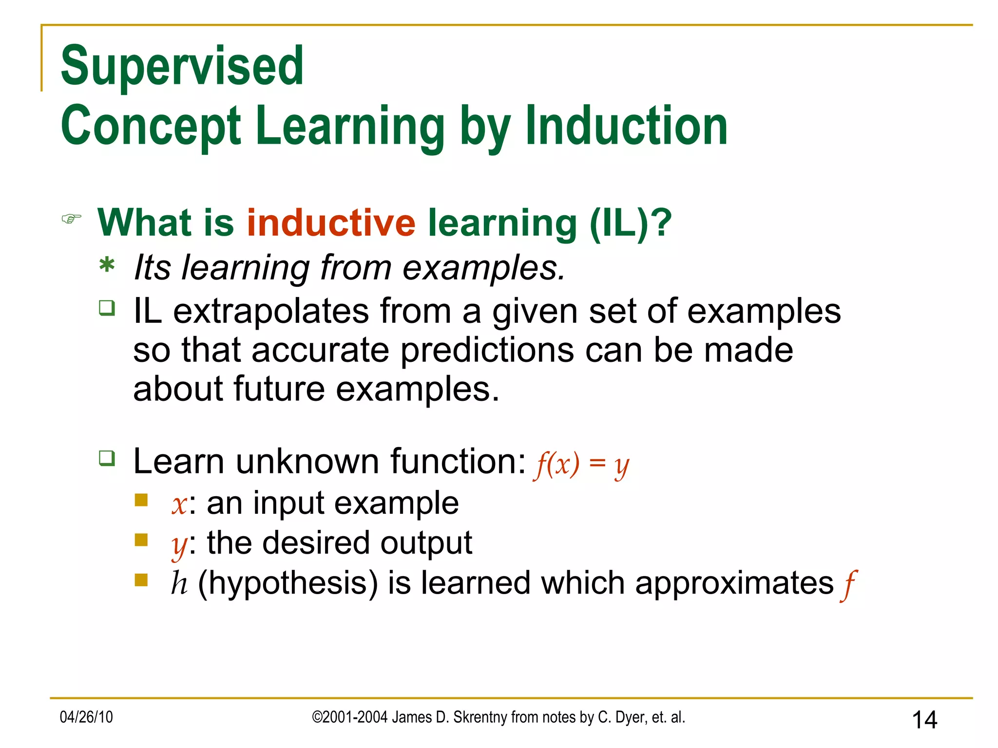 Supervised Concept Learning by Induction What is   inductive   learning (IL)? Its learning from examples. IL extrapolates from a given set of examples so that accurate predictions can be made about future examples. Learn unknown function:   f(x) = y x : an input example y : the desired output h  (hypothesis) is learned which approximates  f 