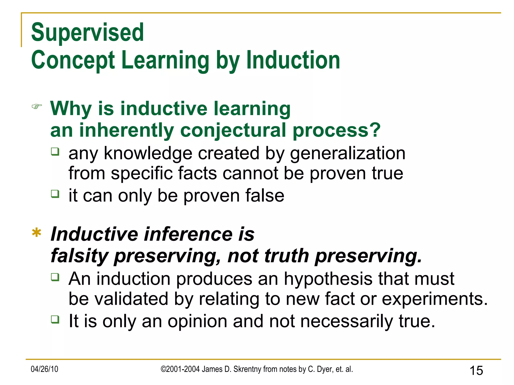 Supervised Concept Learning by Induction Why is inductive learning an inherently conjectural process? any knowledge created by generalization from specific facts cannot be proven true it can only be proven false Inductive inference is falsity preserving, not truth preserving. An induction produces an hypothesis that must be validated by relating to new fact or experiments. It is only an opinion and not necessarily true. 
