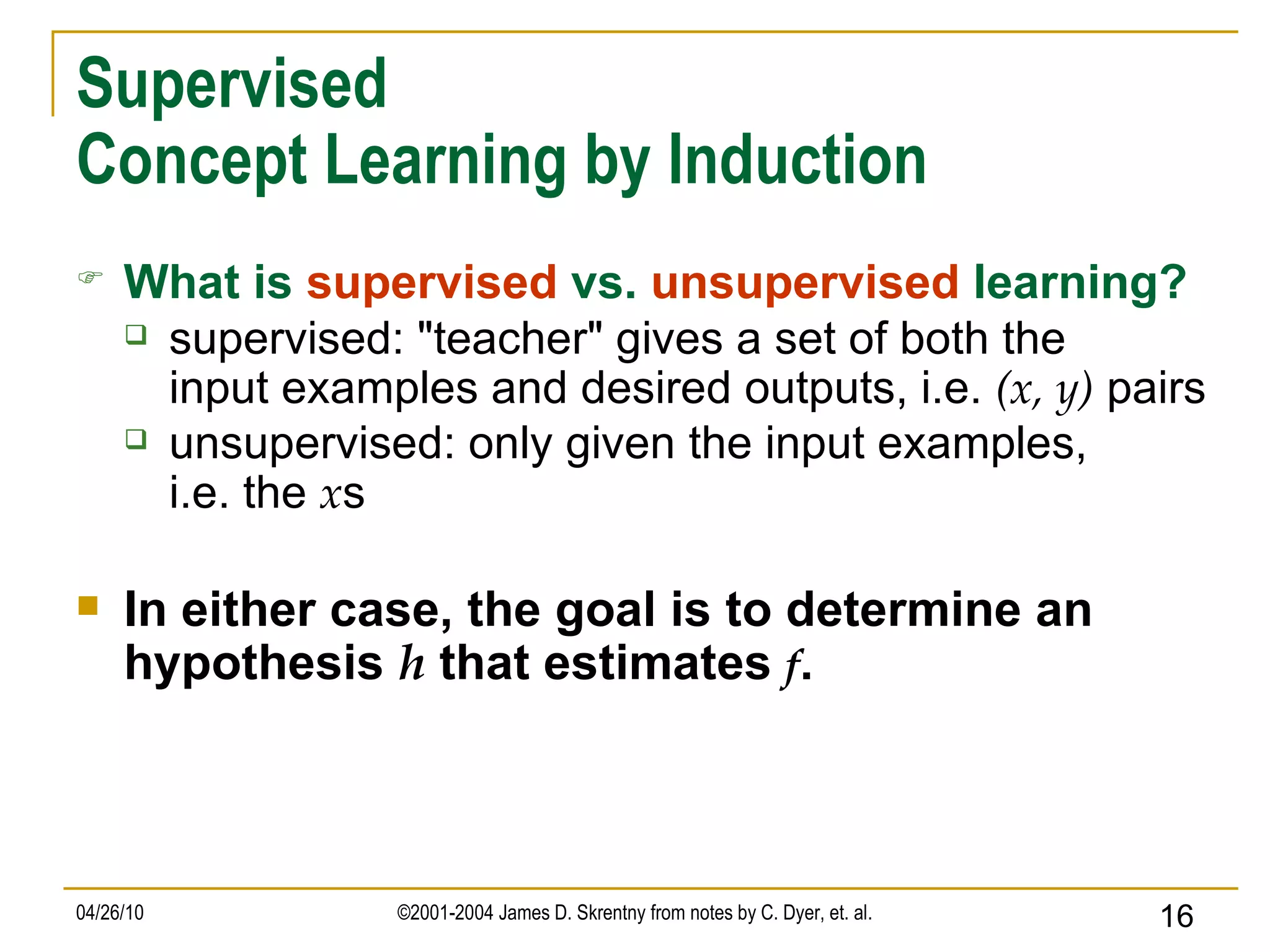 Supervised Concept Learning by Induction What is   supervised   vs.   unsupervised   learning? supervised: &quot;teacher&quot; gives a set of both the input examples and desired outputs, i.e.  (x, y)  pairs unsupervised: only given the input examples, i.e. the  x s In either case, the goal is to determine an hypothesis  h  that estimates  f . 