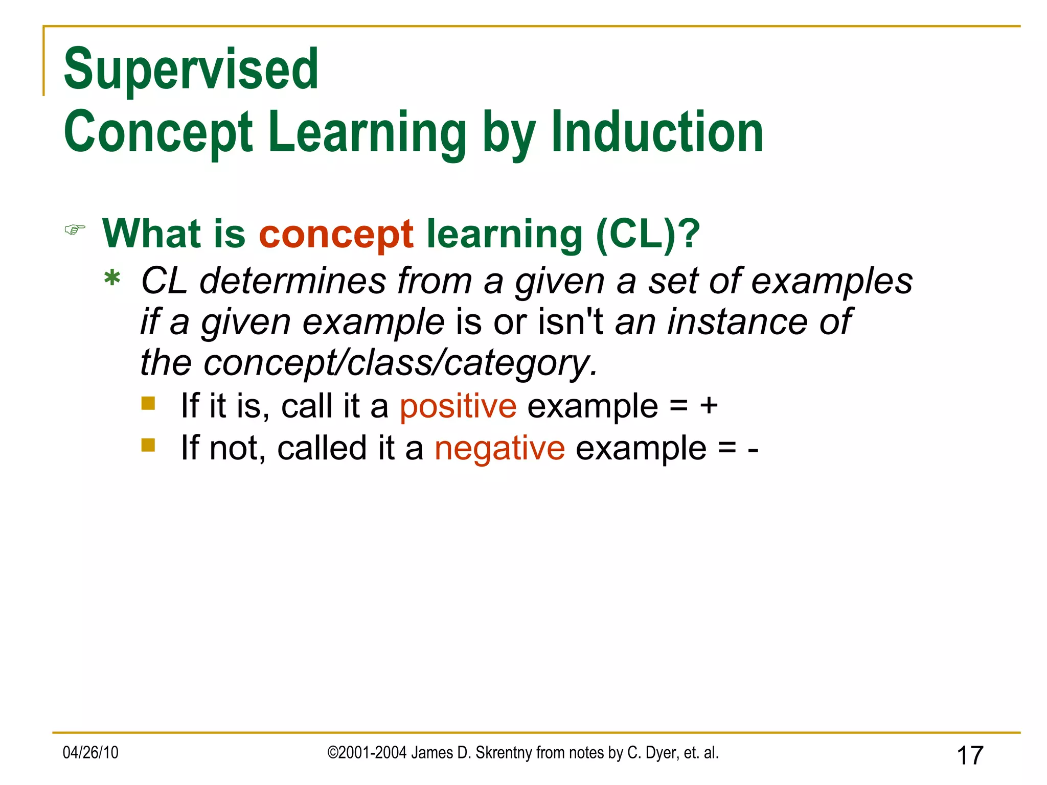Supervised Concept Learning by Induction What is   concept   learning (CL)? CL determines from a given a set of examples if a given example  is or isn't  an instance of the concept/class/category. If it is, call it a  positive  example = + If not, called it a  negative  example = - 