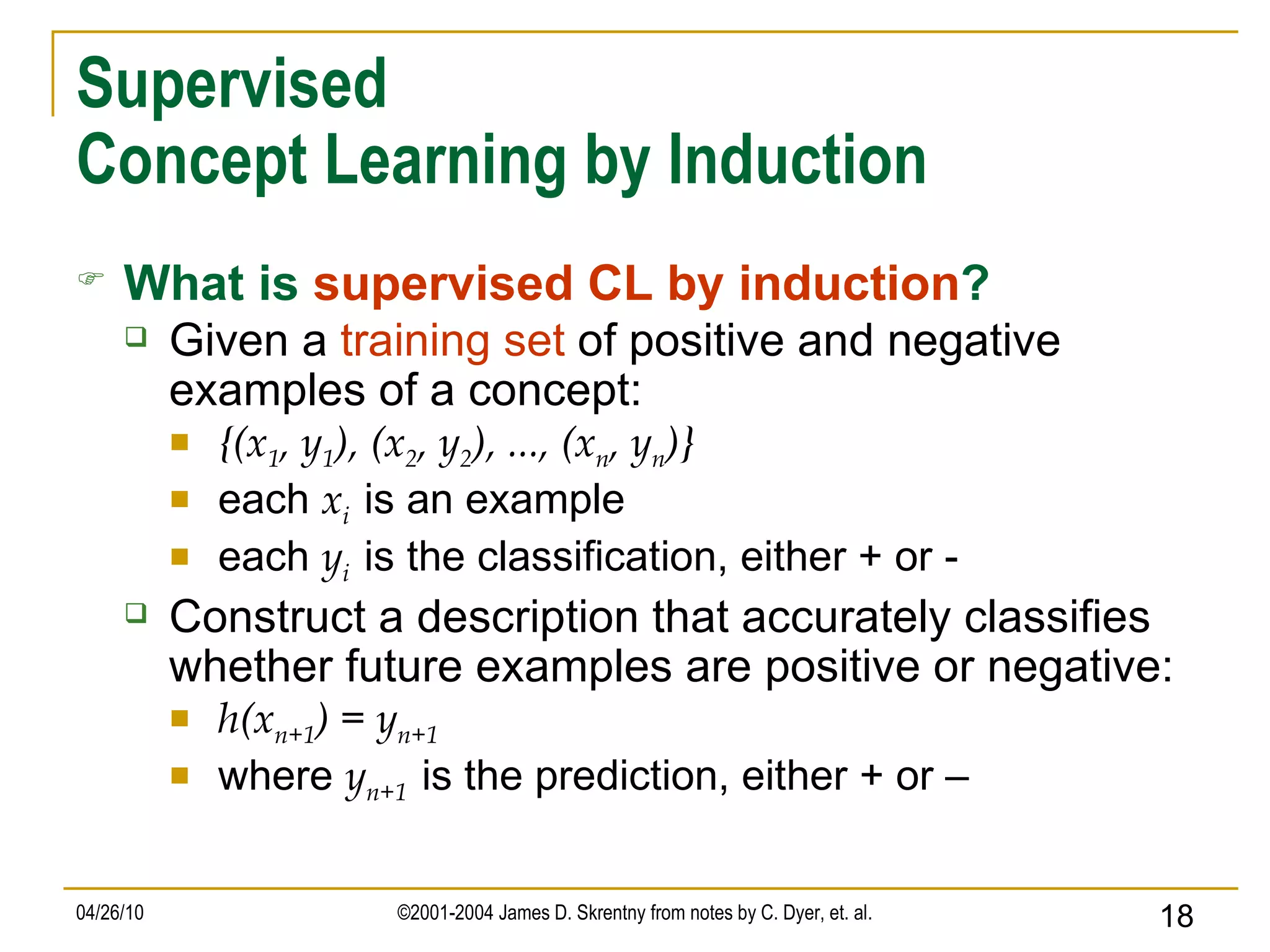 Supervised Concept Learning by Induction What is   supervised CL by induction ? Given a  training set  of positive and negative examples of a concept: {(x 1 , y 1 ), (x 2 , y 2 ), ..., (x n , y n )} each  x i   is an example each  y i   is the classification, either + or - Construct a description that accurately classifies whether future examples are positive or negative: h(x n+1 ) = y n+1 where  y n+1   is the prediction, either + or – 