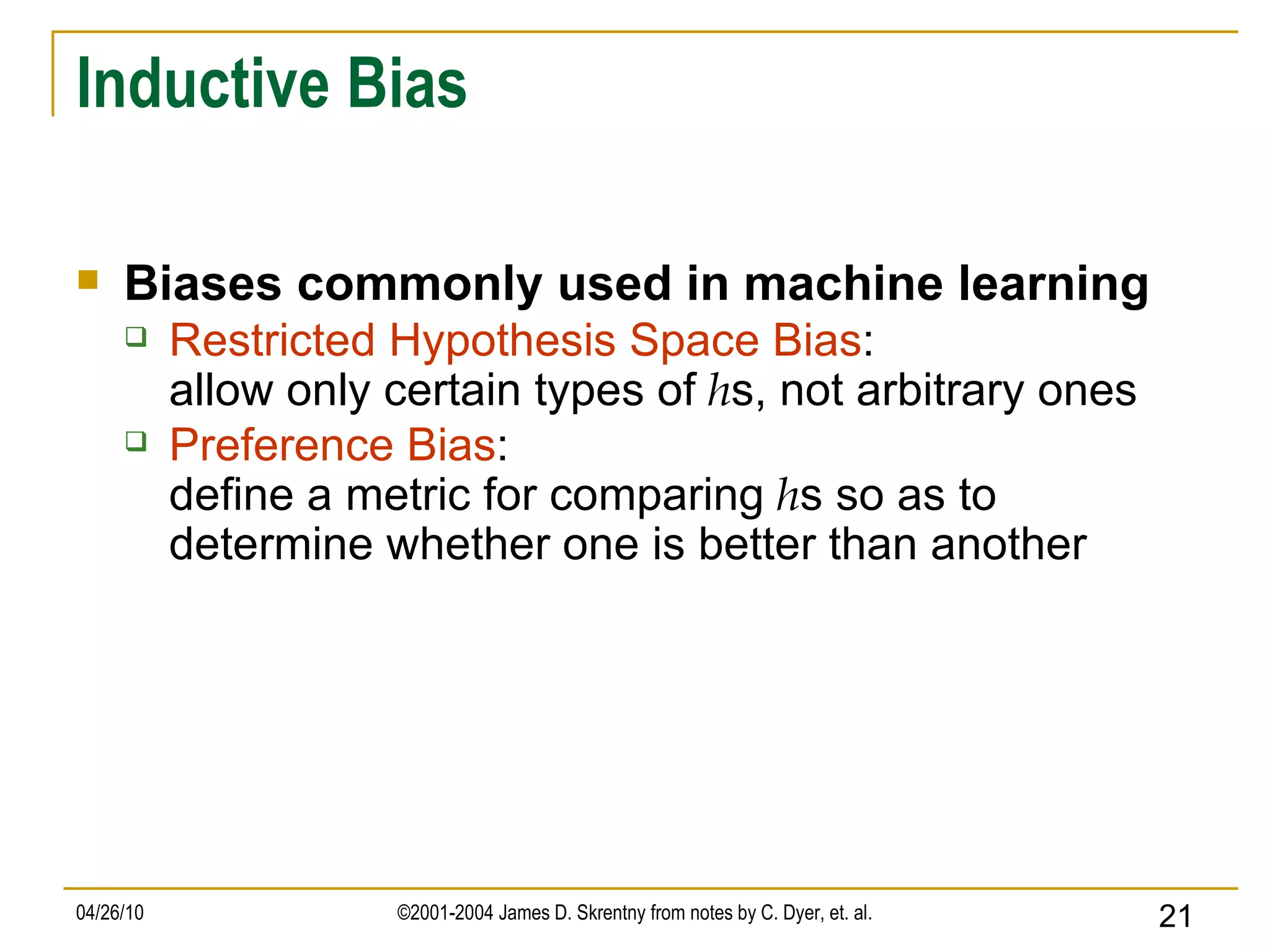 Inductive Bias Biases commonly used in machine learning Restricted Hypothesis Space Bias : allow only certain types of  h s, not arbitrary ones   Preference Bias : define a metric for comparing  h s so as to determine whether one is better than another  