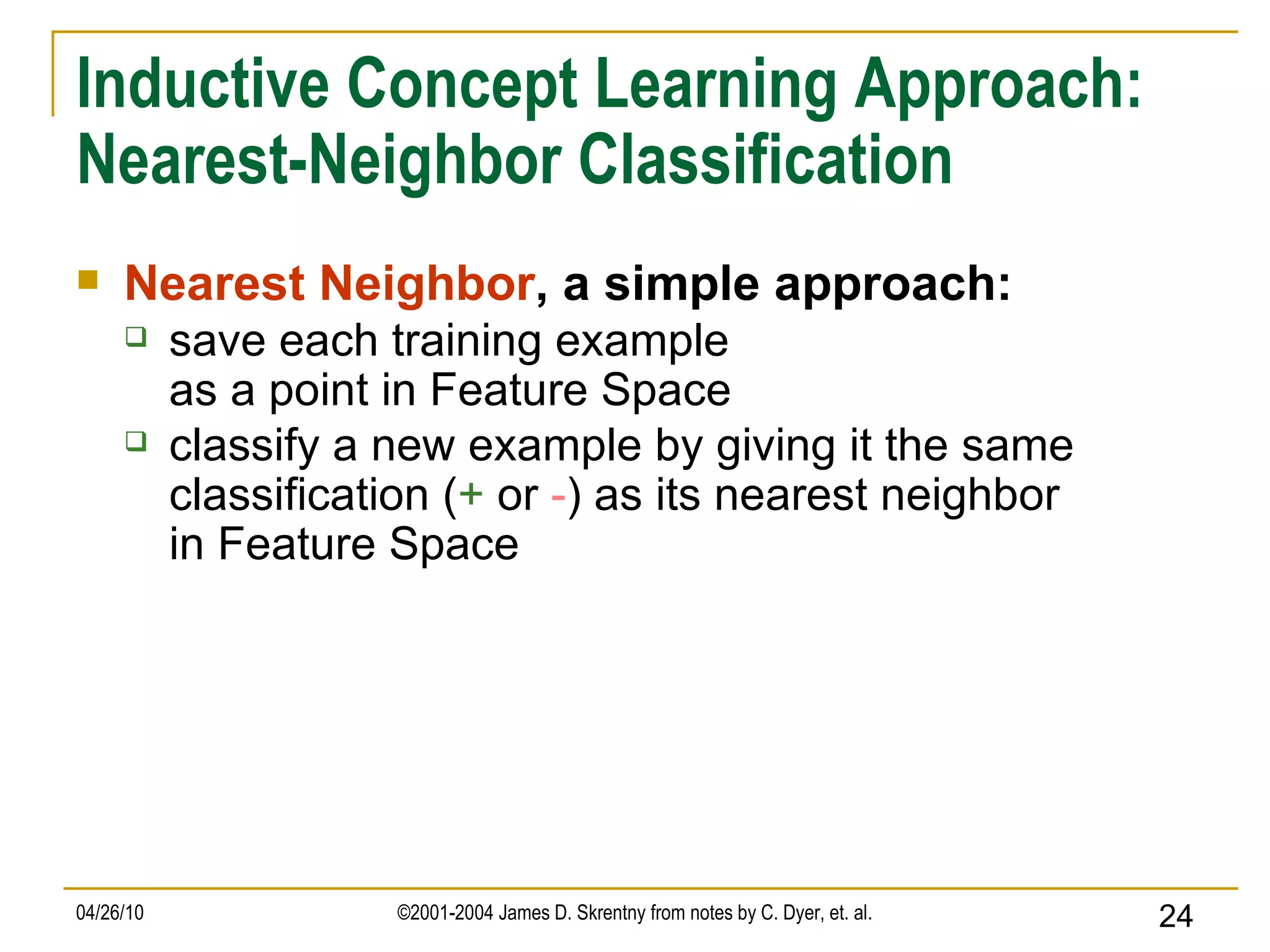 Inductive Concept Learning Approach: Nearest-Neighbor Classification Nearest Neighbor , a simple approach: save each training example as a point in Feature Space classify a new example by giving it the same classification ( +  or  - ) as its nearest neighbor in Feature Space 
