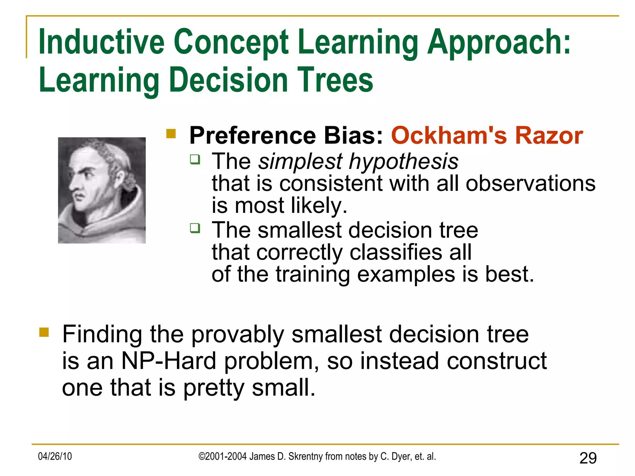 Inductive Concept Learning Approach: Learning Decision Trees Preference Bias:  Ockham's Razor The  simplest hypothesis that is consistent with all observations is most likely. The smallest decision tree that correctly classifies all of the training examples is best. Finding the provably smallest decision tree is an NP-Hard problem, so instead construct one that is pretty small. 