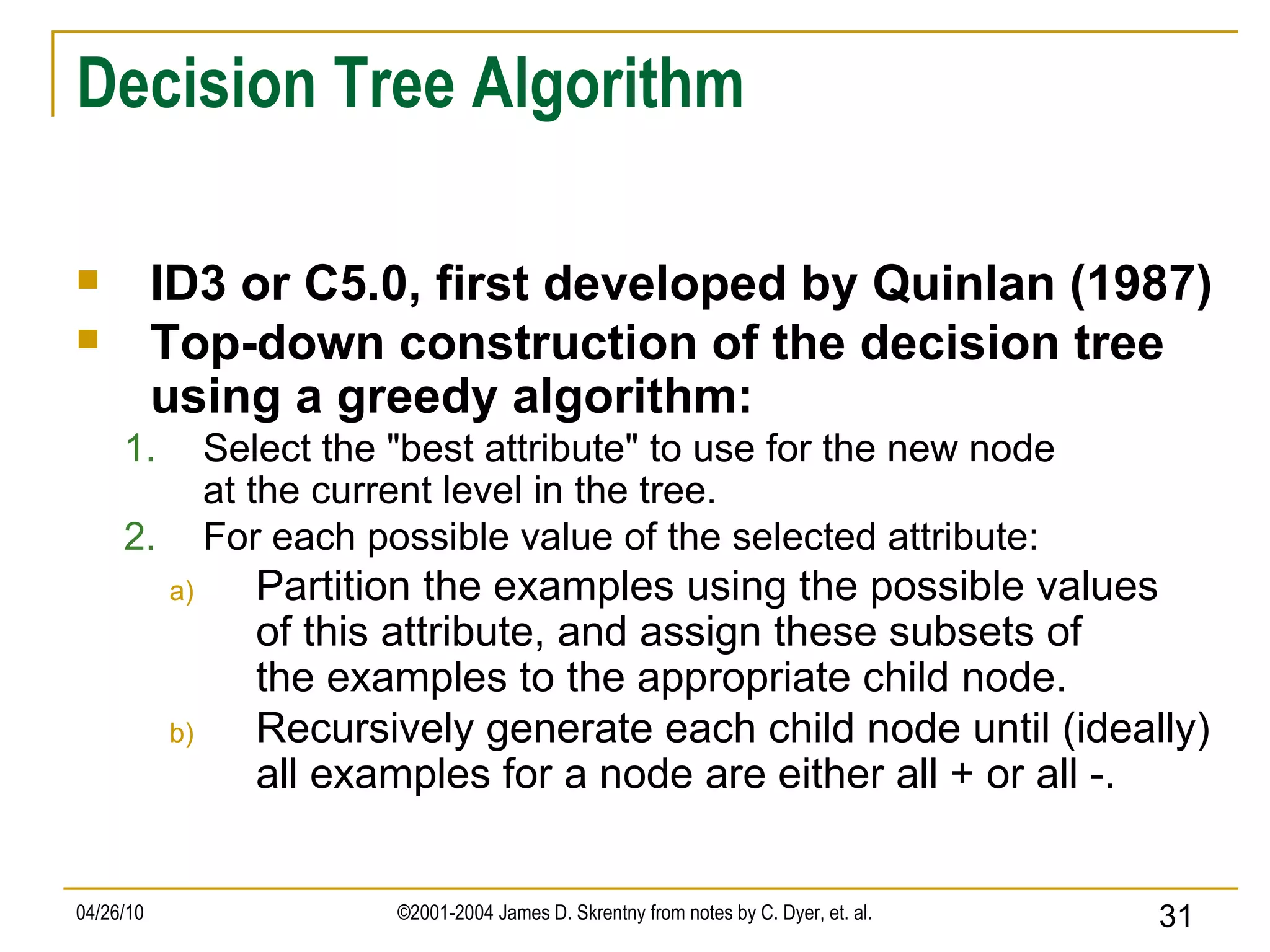 Decision Tree Algorithm ID3 or C5.0, first developed by Quinlan (1987) Top-down construction of the decision tree using a greedy algorithm: Select the &quot;best attribute&quot; to use for the new node at the current level in the tree. For each possible value of the selected attribute: Partition the examples using the possible values of this attribute, and assign these subsets of the examples to the appropriate child node. Recursively generate each child node until (ideally) all examples for a node are either all + or all -. 
