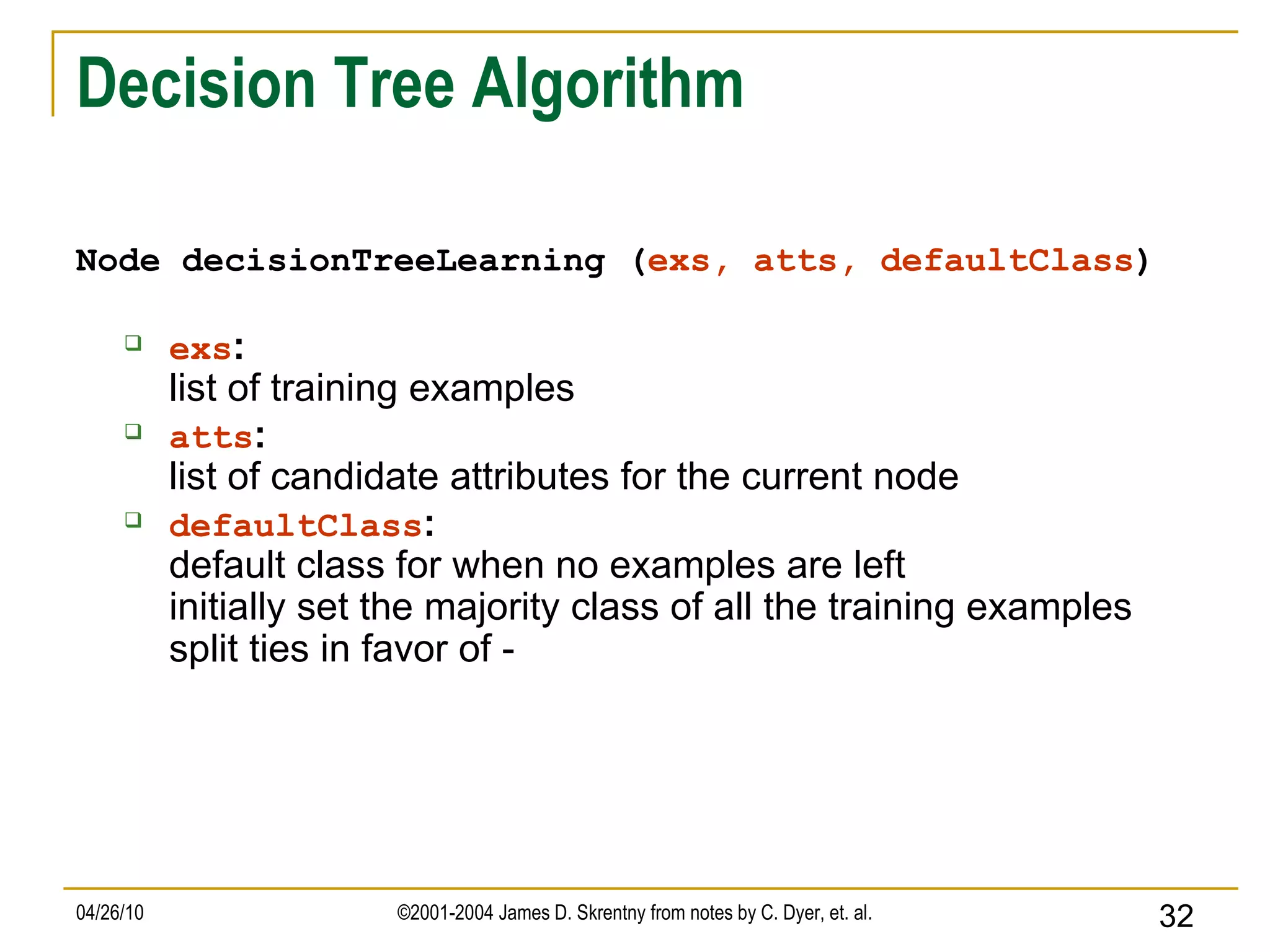 Decision Tree Algorithm Node decisionTreeLearning ( exs, atts, defaultClass ) exs : list of training examples atts : list of candidate attributes for the current node defaultClass : default class for when no examples are left initially set the majority class of all the training examples split ties in favor of - 