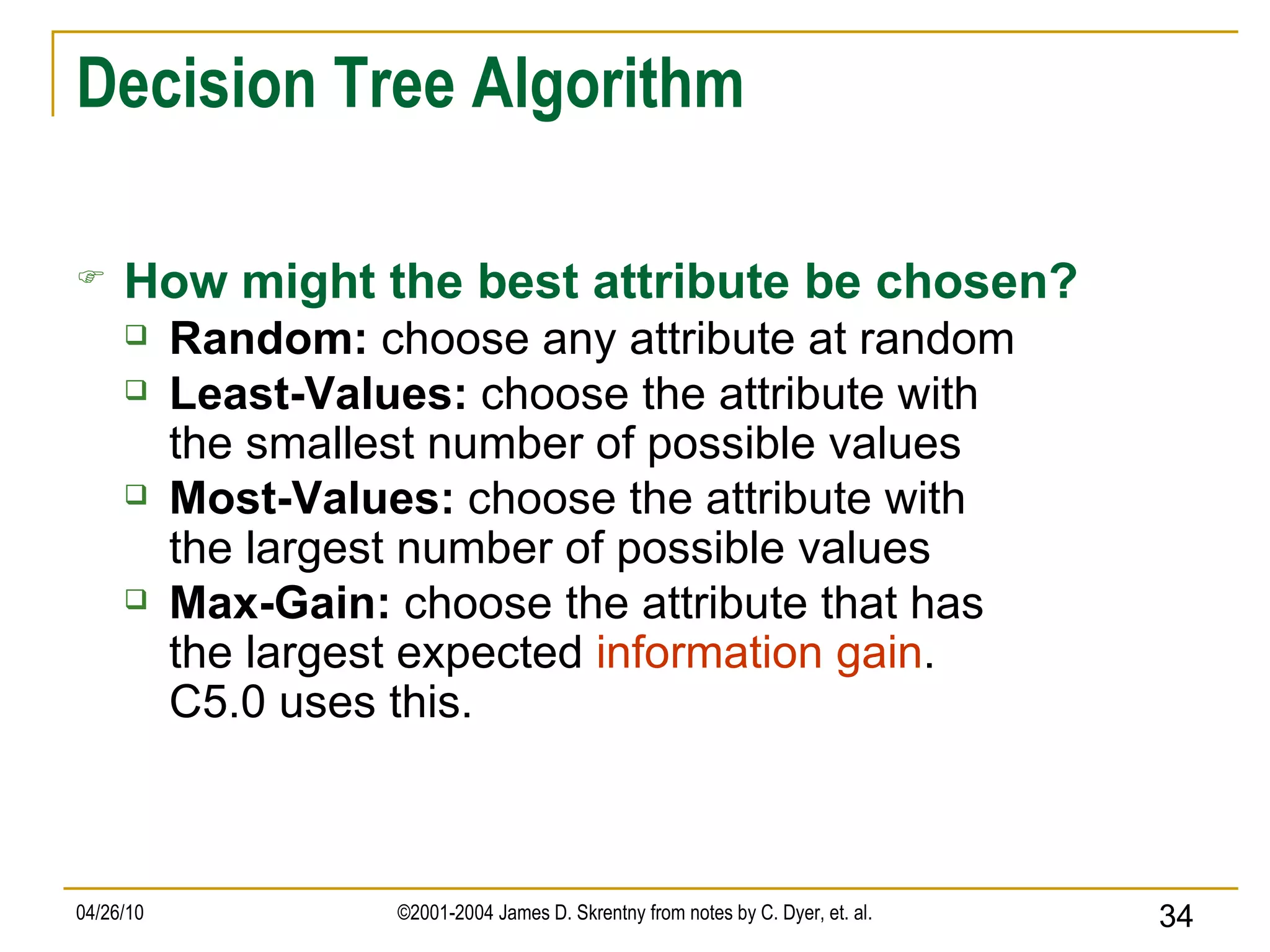 Decision Tree Algorithm How might the best attribute be chosen? Random:  choose any attribute at random   Least-Values:  choose the attribute with the smallest number of possible values Most-Values:  choose the attribute with the largest number of possible values Max-Gain:  choose the attribute that has the largest expected  information gain . C5.0 uses this. 