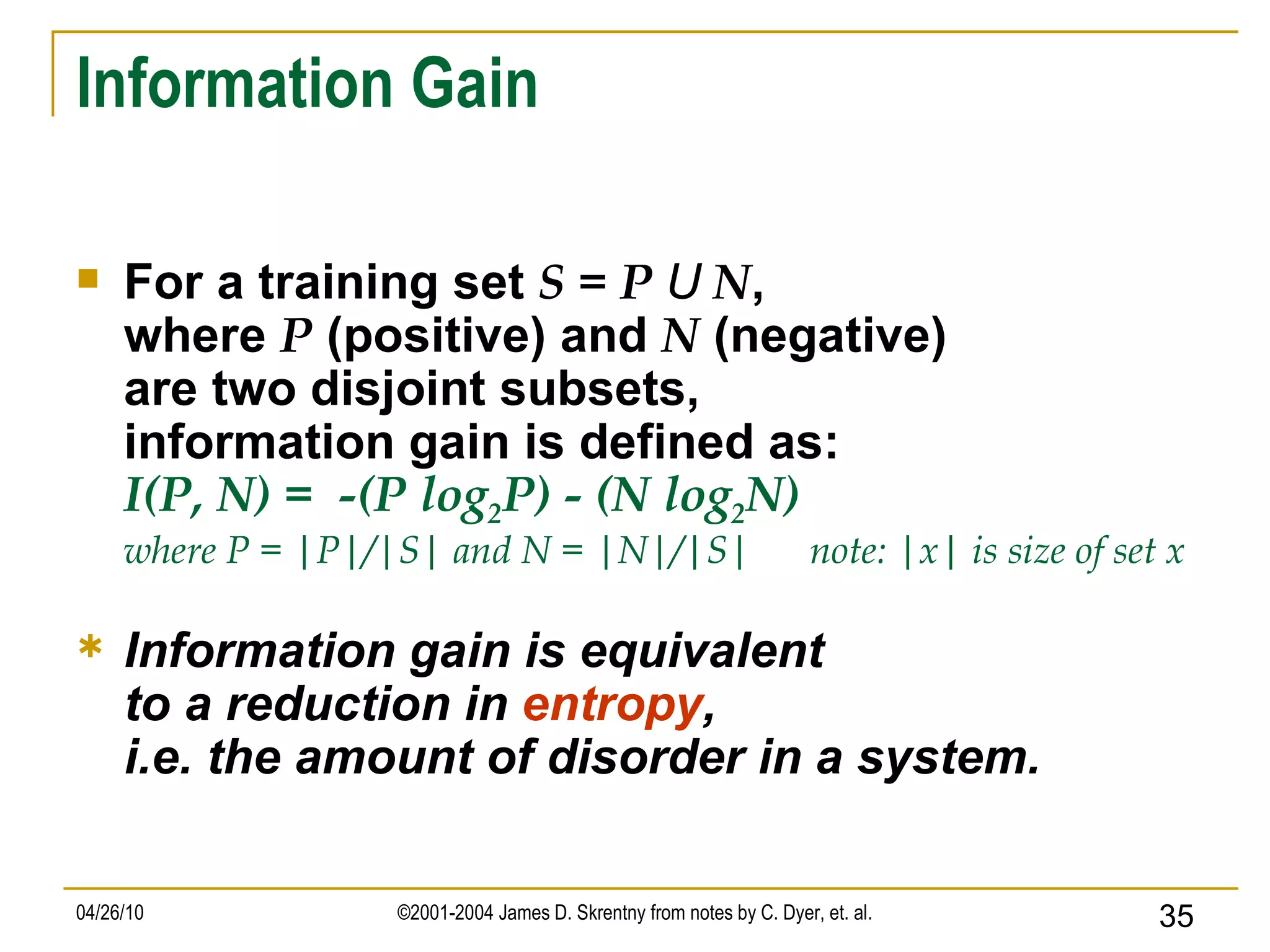 Information Gain For a training set  S = P  U  N , where  P  (positive) and  N  (negative) are two disjoint subsets, information gain is defined as: I(P, N) =  -(P log 2 P) - (N log 2 N) where P = |P|/|S| and N = |N|/|S|  note: |x| is size of set x Information gain is equivalent to a reduction in  entropy , i.e. the amount of disorder in a system. 