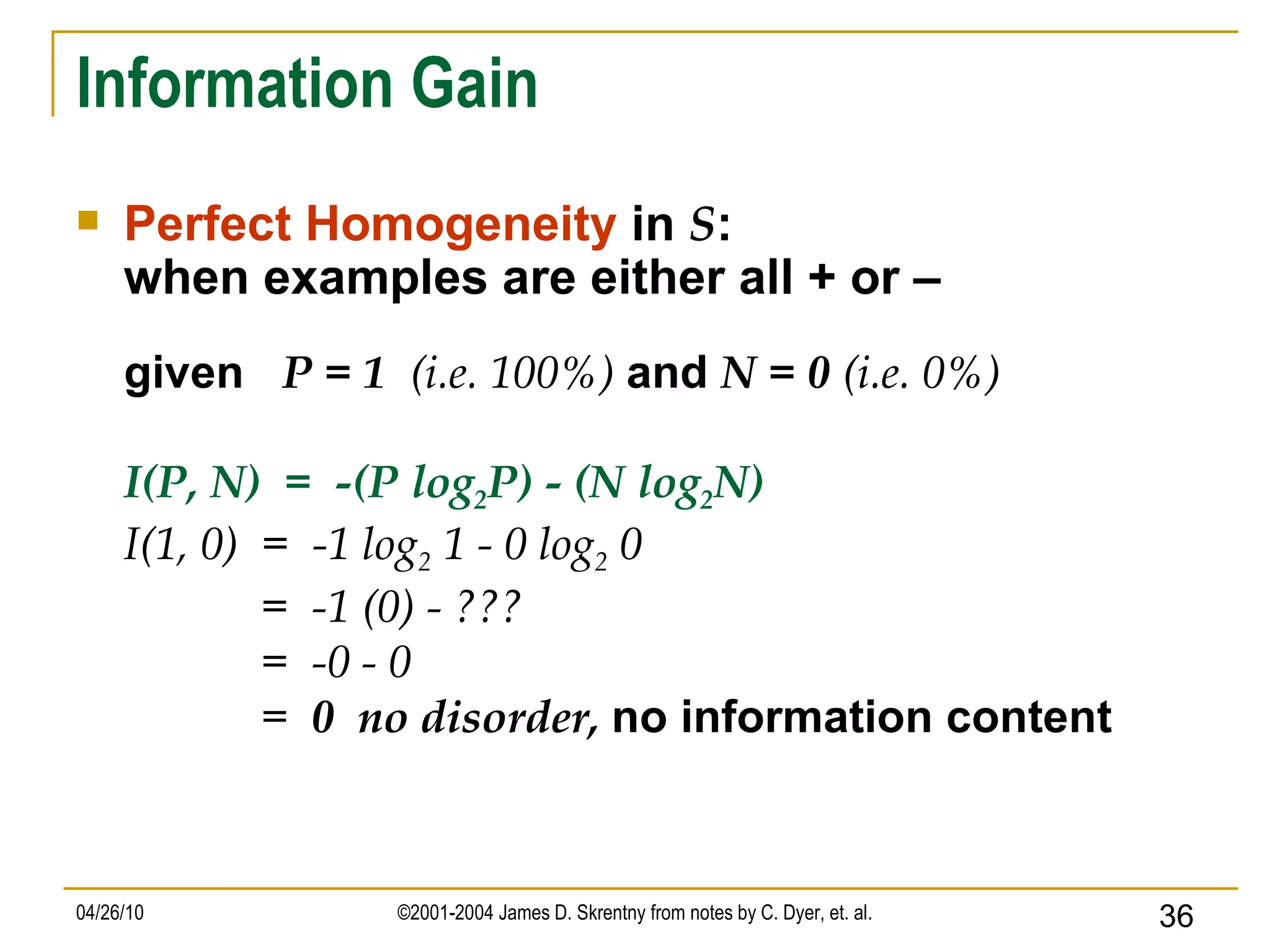 Information Gain Perfect Homogeneity  in  S : when examples are either all + or – given  P = 1  (i.e. 100%)   and  N = 0  (i.e. 0%) I(P, N)  =  -(P log 2 P) - (N log 2 N) I(1, 0)  =  -1 log 2  1 - 0 log 2  0 =  -1 (0) - ??? =  -0 - 0 =  0  no disorder,  no information content 