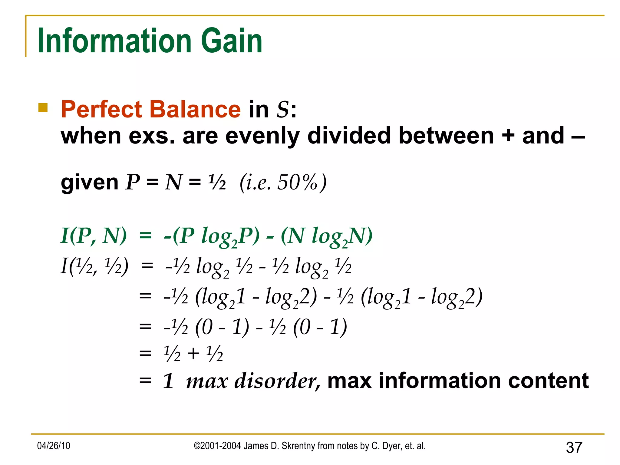 Information Gain Perfect Balance  in  S :  when exs. are evenly divided between + and – given  P = N = ½  (i.e. 50%) I(P, N)  =  -(P log 2 P) - (N log 2 N) I(½, ½)  =  -½ log 2  ½ - ½ log 2  ½ =  -½ (log 2 1 - log 2 2) - ½ (log 2 1 - log 2 2) =  -½ (0 - 1) - ½ (0 - 1) =  ½ + ½ =  1  max disorder,  max information content 